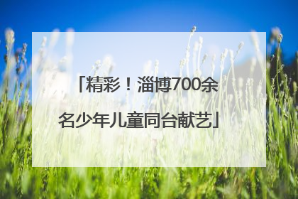 精彩！淄博700余名少年儿童同台献艺